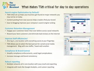 What Makes TSM critical for day to day operations
Search	
  engine	
  Op;miza;on	
  by	
  Default!	
  
•  TSM	
  ini6al	
  set	
  up	
  helps	
  your	
  business	
  get	
  found	
  on	
  major	
  networks	
  you	
  
   may	
  not	
  be	
  on	
  today	
  
•  Content	
  pos6ng	
  from	
  new	
  sources	
  helps	
  crawlers	
  ﬁnd	
  your	
  brand	
  
•  Ease	
  to	
  blogging	
  improves	
  your	
  company’s	
  search	
  engine	
  ranking	
  
	
  

Customer	
  Reten;on	
  Management	
  
•  Engage	
  your	
  customers	
  faster	
  than	
  ever	
  before	
  across	
  social	
  networks	
  
•  Reward	
  your	
  best	
  customers	
  and	
  eliminate	
  bad	
  reviews	
  on	
  the	
  Internet	
  
	
  
Improve	
  Staﬀ	
  eﬃciencies!	
  
•  One	
  log	
  in,	
  one	
  loca6on	
  with	
  everything	
  social	
  at	
  your	
  ﬁnger6ps	
  
•  TSM	
  allows	
  you	
  to	
  select	
  the	
  best	
  person	
  for	
  varied	
  social	
  media	
  
   management.	
  	
  Blog	
  with	
  one	
  staﬀer,	
  Tweet	
  with	
  another.	
  
	
  
Compliance	
  &	
  Brand	
  Control	
  
•  Simplify	
  compliance	
  enforcements,	
  avoid	
  legal	
  complica6ons	
  
•  Increase	
  message	
  and	
  brand	
  consistency	
  


Robust	
  repor;ng	
  
•  Mul6ple	
  networks	
  all	
  in	
  one	
  loca6on	
  with	
  easy	
  recall	
  and	
  expor6ng	
  
•  Integrate	
  with	
  tools	
  like	
  Google	
  Analy6cs,	
  and	
  custom	
  repor6ng	
  
 