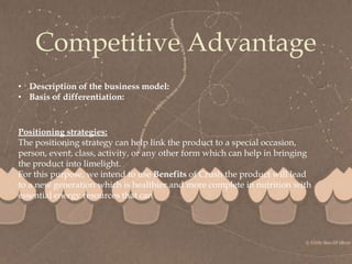 
Competitive Advantage
• Description of the business model:
• Basis of differentiation:
Positioning strategies:
The positioning strategy can help link the product to a special occasion,
person, event, class, activity, or any other form which can help in bringing
the product into limelight.
For this purpose, we intend to use Benefits of Crush the product will lead
to a new generation which is healthier and more complete in nutrition with
essential energy resources that can
 