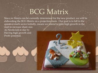 
BCG Matrix
Since no Matrix can be currently determined for the new product, we will be
elaborating the BCG Matrix on a projection basis. Our goal is to fall in the
question mark sector initially, means we intend to gain high growth in the
start to increase share size.
As Nestle fall in star by
Having high growth and
Profit potential.
 