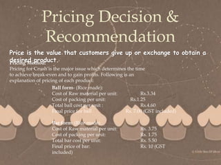 
Pricing Decision &
Recommendation
Price is the value that customers give up or exchange to obtain a
desired product.
Pricing Method:
Pricing for Crush is the major issue which determines the time
to achieve break-even and to gain profits. Following is an
explanation of pricing of each product:
Ball form- (Rice made):
Cost of Raw material per unit: Rs.3.34
Cost of packing per unit: Rs.1.25
Total ball cost per unit : Rs.4.60
Final price for ball Rs. 7.00 (GST included)
Bar form: (Rice made):
Cost of Raw material per unit: Rs. 3.75
Cost of packing per unit: Rs. 1.75
Total bar cost per unit: Rs. 5.50
Final price of bar: Rs. 10 (GST
included)
 