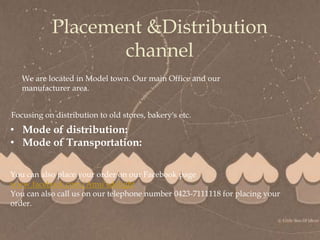 
Placement &Distribution
channel
Focusing on distribution to old stores, bakery's etc.
• Mode of distribution:
• Mode of Transportation:
You can also place your order on our Facebook page
www.facebook.com/Amu’sdelight
You can also call us on our telephone number 0423-7111118 for placing your
order.
We are located in Model town. Our main Office and our
manufacturer area.
 