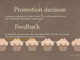 
Promotion decision
Promotion campaign for Crush includes TV advertisements, internet,
radio, bill boards, pamphlets, magazines etc.
Feedback
For feedback you can contact on our number 0423-71111180. you can also
order give feedback on our page on Facebook.
www.facebook.com/Amu’sdelight
You can write us mail on our email address: amu’sdelight@gmail.com
 