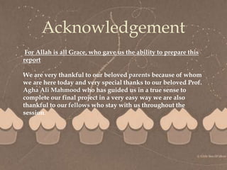 
Acknowledgement
For Allah is all Grace, who gave us the ability to prepare this
report
We are very thankful to our beloved parents because of whom
we are here today and very special thanks to our beloved Prof.
Agha Ali Mahmood who has guided us in a true sense to
complete our final project in a very easy way we are also
thankful to our fellows who stay with us throughout the
session.
 