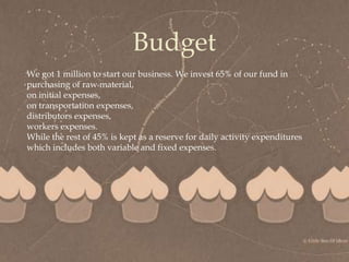 
Budget
We got 1 million to start our business. We invest 65% of our fund in
purchasing of raw material,
on initial expenses,
on transportation expenses,
distributors expenses,
workers expenses.
While the rest of 45% is kept as a reserve for daily activity expenditures
which includes both variable and fixed expenses.
 