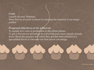 
Goal:
Launch all over Pakistan.
More flavors of crush in future by keeping the demand of our target
market.
Proposed objectives to be achieved:
To sustain low costs of production in the initial phases.
To get a first mover advantage in a town because many people already
know about the product and when they get this tasty product in a
specialized flavor it’s become our first mover advantage.
 