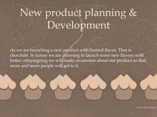 
New product planning &
Development
As we are launching a new product with limited flavor. That is
chocolate. In future we are planning to launch some new flavors with
better campaigning we will make awareness about our product so that
more and more people will get to it.
 