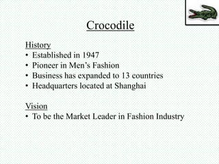 Crocodile
History
• Established in 1947
• Pioneer in Men’s Fashion
• Business has expanded to 13 countries
• Headquarters located at Shanghai
Vision
• To be the Market Leader in Fashion Industry
 