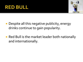  Despite all this negative publicity, energy
drinks continue to gain popularity.
 Red Bull is the market leader both nationally
and internationally.
 