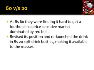  At Rs 60 they were finding it hard to get a
foothold in a price sensitive market
dominated by red bull.
 Revised its position and re-launched the drink
in Rs 20 soft drink bottles, making it available
to the masses.
 