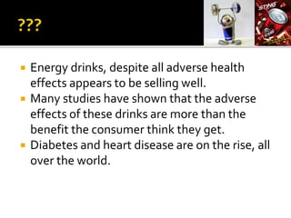  Energy drinks, despite all adverse health
effects appears to be selling well.
 Many studies have shown that the adverse
effects of these drinks are more than the
benefit the consumer think they get.
 Diabetes and heart disease are on the rise, all
over the world.
 