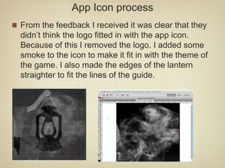 App Icon process
From the feedback I received it was clear that they
didn’t think the logo fitted in with the app icon.
Because of this I removed the logo. I added some
smoke to the icon to make it fit in with the theme of
the game. I also made the edges of the lantern
straighter to fit the lines of the guide.
 