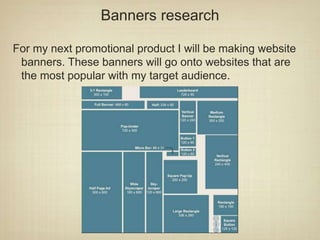 Banners research
For my next promotional product I will be making website
banners. These banners will go onto websites that are
the most popular with my target audience.
 