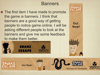 Banners
The first item I have made to promote
the game is banners. I think that
banners are a good way of getting
people to notice game online. I will be
asking different people to look at the
banners and give me some feedback
to make them better.
 