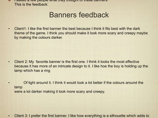 Banners feedback
I asked a few people what they thought of these banners.
This is the feedback:
• Client1: I like the first banner the best because I think it fits best with the dark
theme of the game. I think you should make it look more scary and creepy maybe
by making the colours darker.
• Client 2: My favorite banner is the first one. I think it looks the most effective
because it has more of an intricate design to it. I like hoe the boy is holding up the
lamp which has a ring
• Of light around it. I think it would look a lot better if the colours around the
lamp
were a lot darker making it look more scary and creepy.
• Client 3: I prefer the first banner. I like how everything is a silhouette which adds to
 