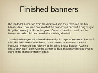Finished banners
The feedback I received from the clients all said they preferred the first
banner idea. They liked how most of the banner was dark but a ring of light
lit up the corner, just like in the game. Some of the clients said that the
banner was a bit plain and needed something else in it.
I made the background colour darker and put a layer of smoke on the top, I
think this adds to the creepiness. I then wanted to introduce a snake
because I thought it was relevant as its called Snake Escape. A whole
snake body didn’t tie in with the banner so I just made some snake eyes to
stare at the character from the dark.
 
