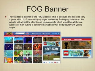 FOG Banner
I have added a banner of the FOG website. This is because this site was very
popular with 12-17 year olds (my target audience). Putting my banner on this
website will attract the attention of young people which would be a lot more
successful than putting a banner on a website that isn’t popular with young
people.
 