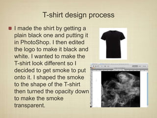 T-shirt design process
I made the shirt by getting a
plain black one and putting it
in PhotoShop. I then edited
the logo to make it black and
white. I wanted to make the
T-shirt look different so I
decided to get smoke to put
onto it. I shaped the smoke
to the shape of the T-shirt
then turned the opacity down
to make the smoke
transparent.
 