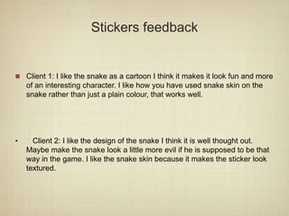 Stickers feedback
Client 1: I like the snake as a cartoon I think it makes it look fun and more
of an interesting character. I like how you have used snake skin on the
snake rather than just a plain colour, that works well.
• Client 2: I like the design of the snake I think it is well thought out.
Maybe make the snake look a little more evil if he is supposed to be that
way in the game. I like the snake skin because it makes the sticker look
textured.
 
