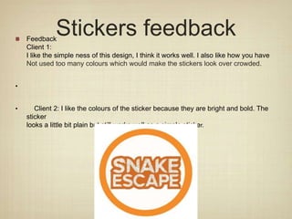 Stickers feedback
Feedback
Client 1:
I like the simple ness of this design, I think it works well. I also like how you have
Not used too many colours which would make the stickers look over crowded.
•
• Client 2: I like the colours of the sticker because they are bright and bold. The
sticker
looks a little bit plain but still works well as a simple sticker.
 