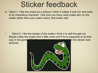 Sticker feedback
Client 1: I like the snake as a cartoon I think it makes it look fun and more
of an interesting character. I like how you have used snake skin on the
snake rather than just a plain colour, that works well.
• Client 2: I like the design of the snake I think it is well thought out.
Maybe make the snake look a little more evil if he is supposed to be that
way in the game. I like the snake skin because it makes the sticker look
textured.
 