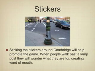 Stickers
Sticking the stickers around Cambridge will help
promote the game. When people walk past a lamp
post they will wonder what they are for, creating
word of mouth.
 