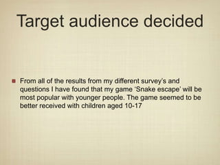 Target audience decided
From all of the results from my different survey’s and
questions I have found that my game ‘Snake escape’ will be
most popular with younger people. The game seemed to be
better received with children aged 10-17
 