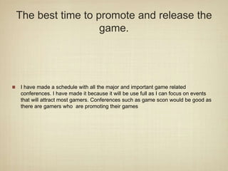 The best time to promote and release the
game.
I have made a schedule with all the major and important game related
conferences. I have made it because it will be use full as I can focus on events
that will attract most gamers. Conferences such as game scon would be good as
there are gamers who are promoting their games
 