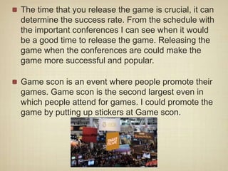 The time that you release the game is crucial, it can
determine the success rate. From the schedule with
the important conferences I can see when it would
be a good time to release the game. Releasing the
game when the conferences are could make the
game more successful and popular.
Game scon is an event where people promote their
games. Game scon is the second largest even in
which people attend for games. I could promote the
game by putting up stickers at Game scon.
 