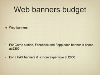 Web banners budget
Web banners
• For Game station, Facebook and Fopp each banner is priced
at £300
• For a PAX banners it is more expensive at £650
 