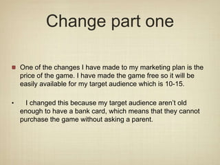 Change part one
One of the changes I have made to my marketing plan is the
price of the game. I have made the game free so it will be
easily available for my target audience which is 10-15.
• I changed this because my target audience aren’t old
enough to have a bank card, which means that they cannot
purchase the game without asking a parent.
 