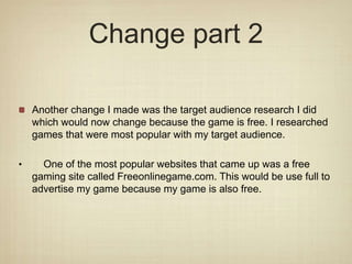 Change part 2
Another change I made was the target audience research I did
which would now change because the game is free. I researched
games that were most popular with my target audience.
• One of the most popular websites that came up was a free
gaming site called Freeonlinegame.com. This would be use full to
advertise my game because my game is also free.
 