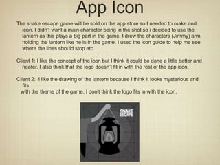 App Icon
The snake escape game will be sold on the app store so I needed to make and
icon. I didn’t want a main character being in the shot so i decided to use the
lantern as this plays a big part in the game. I drew the characters (Jimmy) arm
holding the lantern like he is in the game. I used the icon guide to help me see
where the lines should stop etc.
Client 1: I like the concept of the icon but I think it could be done a little better and
neater. I also think that the logo doesn’t fit in with the rest of the app icon.
Client 2: I like the drawing of the lantern because I think it looks mysterious and
fits
with the theme of the game. I don’t think the logo fits in with the icon.
 