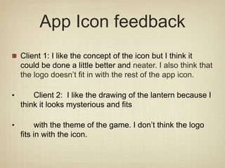 App Icon feedback
Client 1: I like the concept of the icon but I think it
could be done a little better and neater. I also think that
the logo doesn’t fit in with the rest of the app icon.
• Client 2: I like the drawing of the lantern because I
think it looks mysterious and fits
• with the theme of the game. I don’t think the logo
fits in with the icon.
 