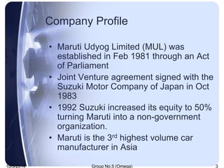 Company Profile 
• Maruti Udyog Limited (MUL) was 
established in Feb 1981 through an Act 
of Parliament 
• Joint Venture ...