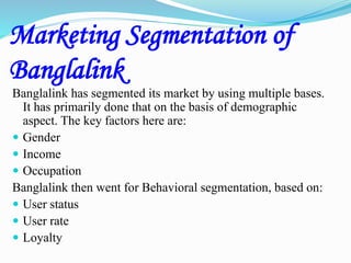 Marketing Segmentation of
Banglalink
Banglalink has segmented its market by using multiple bases.
It has primarily done that on the basis of demographic
aspect. The key factors here are:
 Gender
 Income
 Occupation
Banglalink then went for Behavioral segmentation, based on:
 User status
 User rate
 Loyalty
 