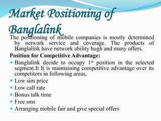 Market Positioning of
BanglalinkThe positioning of mobile companies is mostly determined
by network service and coverage. The products of
Banglalink have network ability hugh and many offers.
Position for Competitive Advantage:
 Banglalink decide to occupy 1st position in the selected
segment.It It is maintaining competitive advantage over its
competitors in following areas,
 Low sim price
 Low call rate
 Bonus talk time
 Free sms
 Arranging mobile fair and give special offers
 