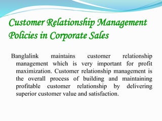 Customer Relationship Management
Policies in Corporate Sales
Banglalink maintains customer relationship
management which is very important for profit
maximization. Customer relationship management is
the overall process of building and maintaining
profitable customer relationship by delivering
superior customer value and satisfaction.
 