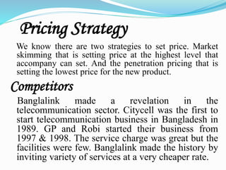 Pricing Strategy
We know there are two strategies to set price. Market
skimming that is setting price at the highest level that
accompany can set. And the penetration pricing that is
setting the lowest price for the new product.
Competitors
Banglalink made a revelation in the
telecommunication sector. Citycell was the first to
start telecommunication business in Bangladesh in
1989. GP and Robi started their business from
1997 & 1998. The service charge was great but the
facilities were few. Banglalink made the history by
inviting variety of services at a very cheaper rate.
 