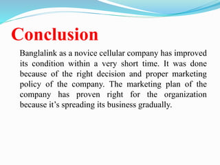 Conclusion
Banglalink as a novice cellular company has improved
its condition within a very short time. It was done
because of the right decision and proper marketing
policy of the company. The marketing plan of the
company has proven right for the organization
because it’s spreading its business gradually.
 
