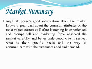 Market Summary
Banglalink posse’s good information about the market
knows a great deal about the common attributes of the
most valued customer. Before launching its experienced
and prompt sell and marketing force observed the
market carefully and better understood who is served,
what is their specific needs and the way to
communicate with the customers need and demand.
 
