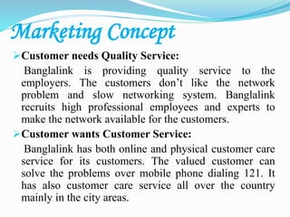 Marketing Concept
Customer needs Quality Service:
Banglalink is providing quality service to the
employers. The customers don’t like the network
problem and slow networking system. Banglalink
recruits high professional employees and experts to
make the network available for the customers.
Customer wants Customer Service:
Banglalink has both online and physical customer care
service for its customers. The valued customer can
solve the problems over mobile phone dialing 121. It
has also customer care service all over the country
mainly in the city areas.
 