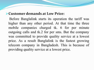 Customer demands at Low Price:
Before Banglalink starts its operation the tariff was
higher than any other period. At that time the three
mobile companies charged tk. 6 for per minute
outgoing calls and tk.2 for per sms. But the company
was committed to provide quality service at a lowest
price. As a result Banglalink is the fastest growing
telecom company in Bangladesh. This is because of
providing quality service at a lowest price.
 