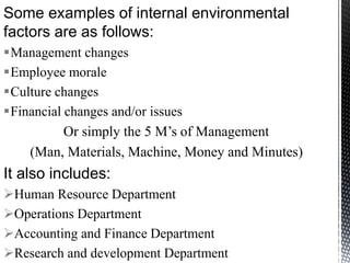 Some examples of internal environmental
factors are as follows:
Management changes
Employee morale
Culture changes
Financial changes and/or issues
Or simply the 5 M’s of Management
(Man, Materials, Machine, Money and Minutes)
It also includes:
Human Resource Department
Operations Department
Accounting and Finance Department
Research and development Department
 