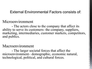 External Environmental Factors consists of:
Microenvironment
- The actors close to the company that affect its
ability to serve its customers- the company, suppliers,
marketing, intermediaries, customer markets, competitors,
and publics.
Macroenvironment
- The larger societal forces that affect the
microenvironment– demographic, economic natural,
technological, political, and cultural forces.
 