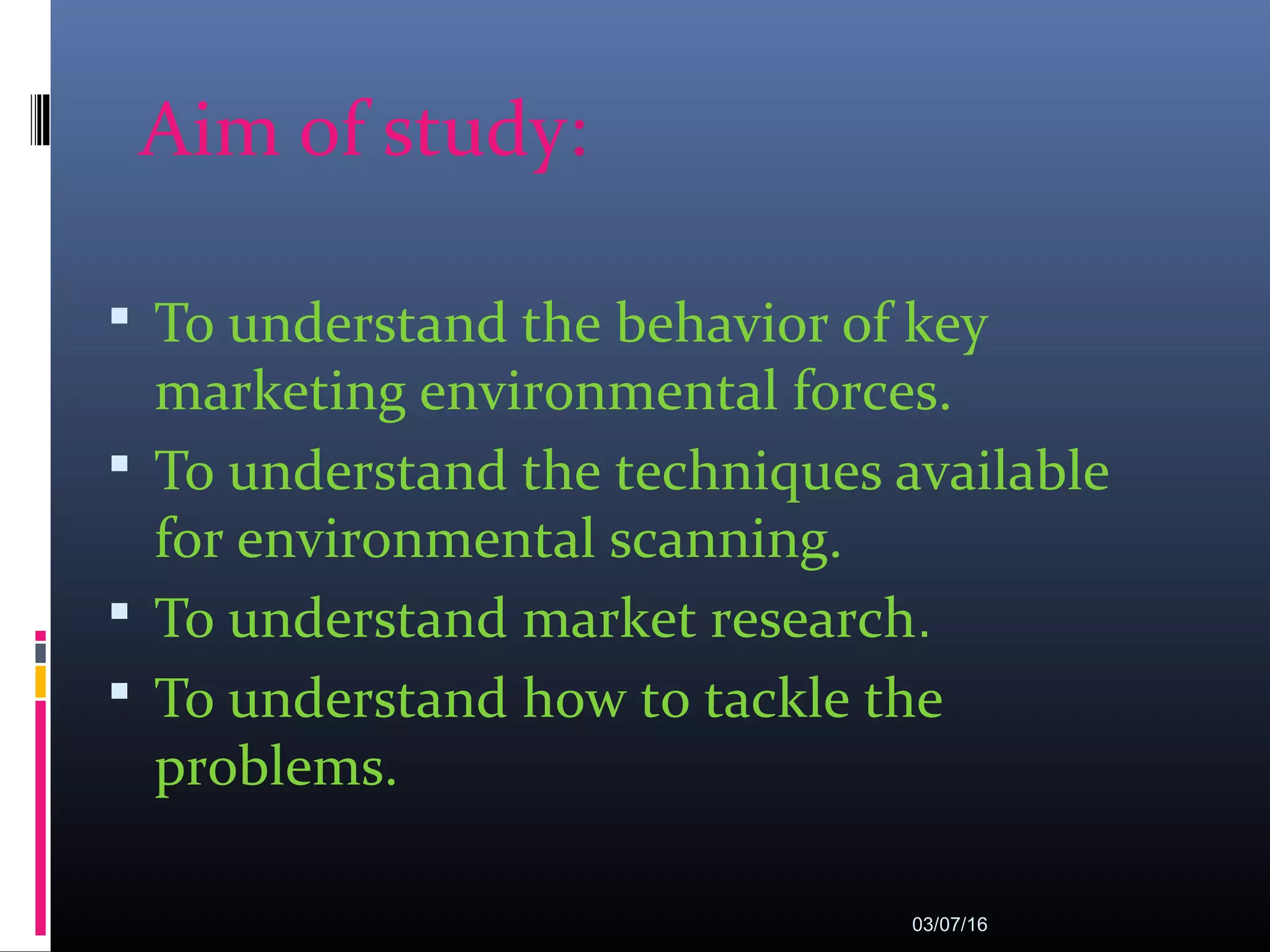 Aim of study:
 To understand the behavior of key
marketing environmental forces.
 To understand the techniques available
for environmental scanning.
 To understand market research.
 To understand how to tackle the
problems.
03/07/16
 