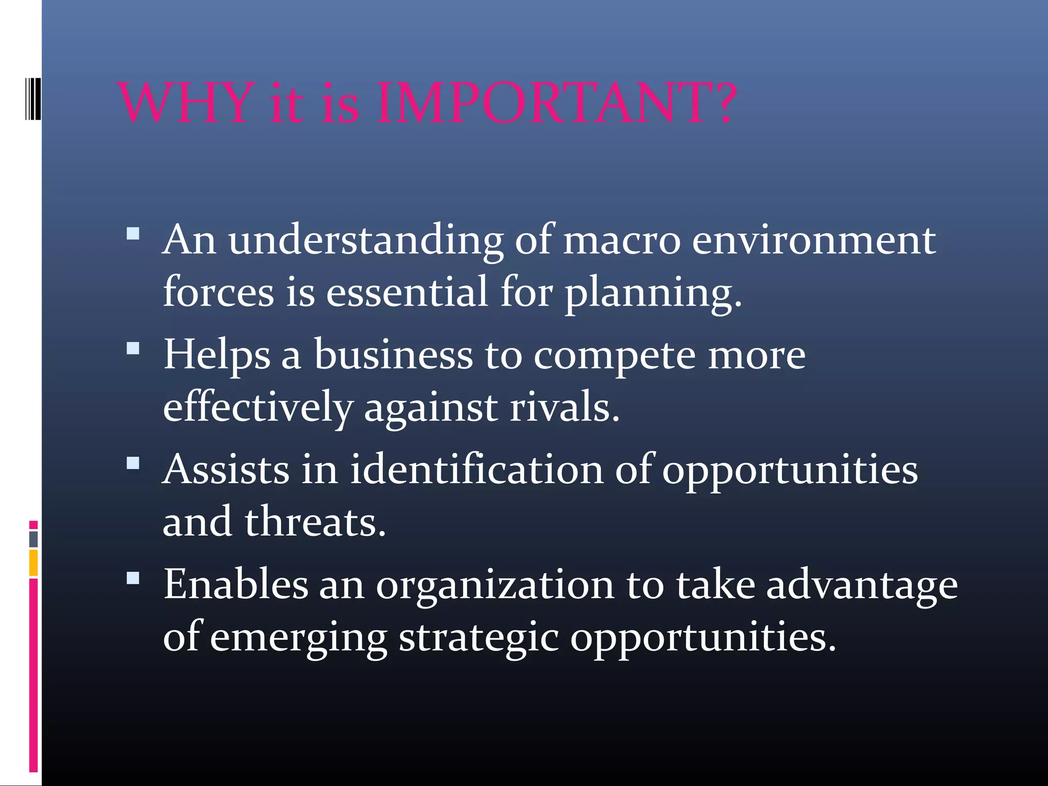 WHY it is IMPORTANT?
 An understanding of macro environment
forces is essential for planning.
 Helps a business to compete more
effectively against rivals.
 Assists in identification of opportunities
and threats.
 Enables an organization to take advantage
of emerging strategic opportunities.
 