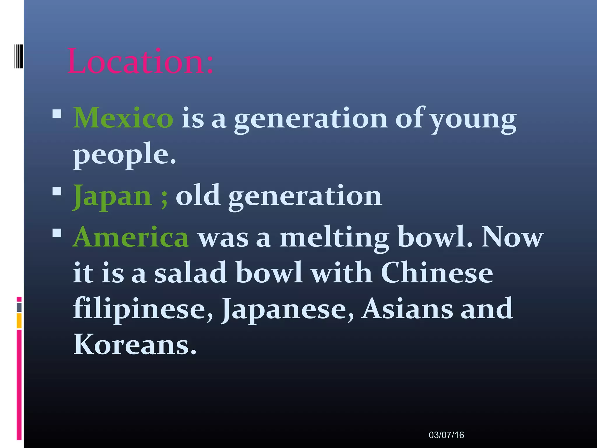 Location:
 Mexico is a generation of young
people.
 Japan ; old generation
 America was a melting bowl. Now
it is a salad bowl with Chinese
filipinese, Japanese, Asians and
Koreans.
03/07/16
 