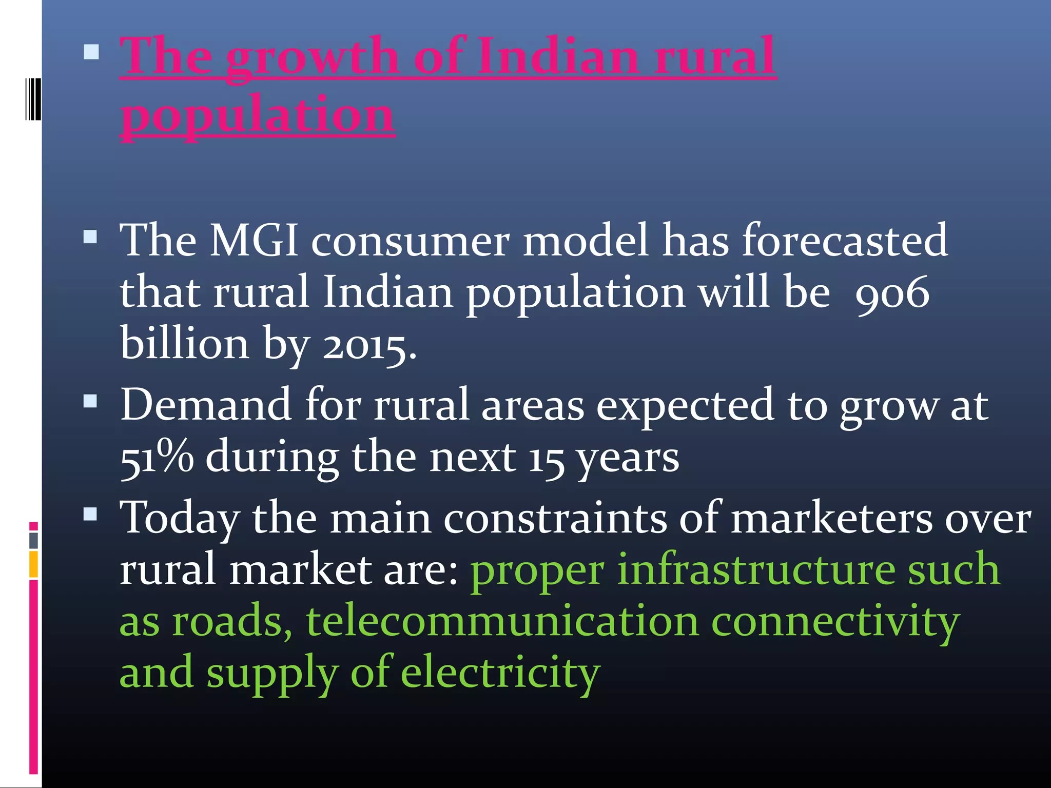  The growth of Indian rural
population
 The MGI consumer model has forecasted
that rural Indian population will be 906
billion by 2015.
 Demand for rural areas expected to grow at
51% during the next 15 years
 Today the main constraints of marketers over
rural market are: proper infrastructure such
as roads, telecommunication connectivity
and supply of electricity
 