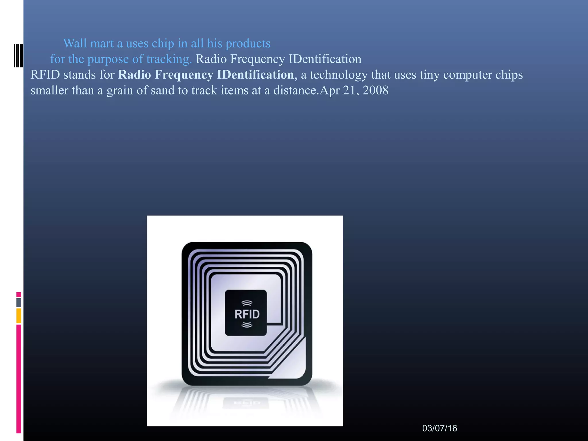 Wall mart a uses chip in all his products
for the purpose of tracking. Radio Frequency IDentification
RFID stands for Radio Frequency IDentification, a technology that uses tiny computer chips
smaller than a grain of sand to track items at a distance.Apr 21, 2008
03/07/16
 