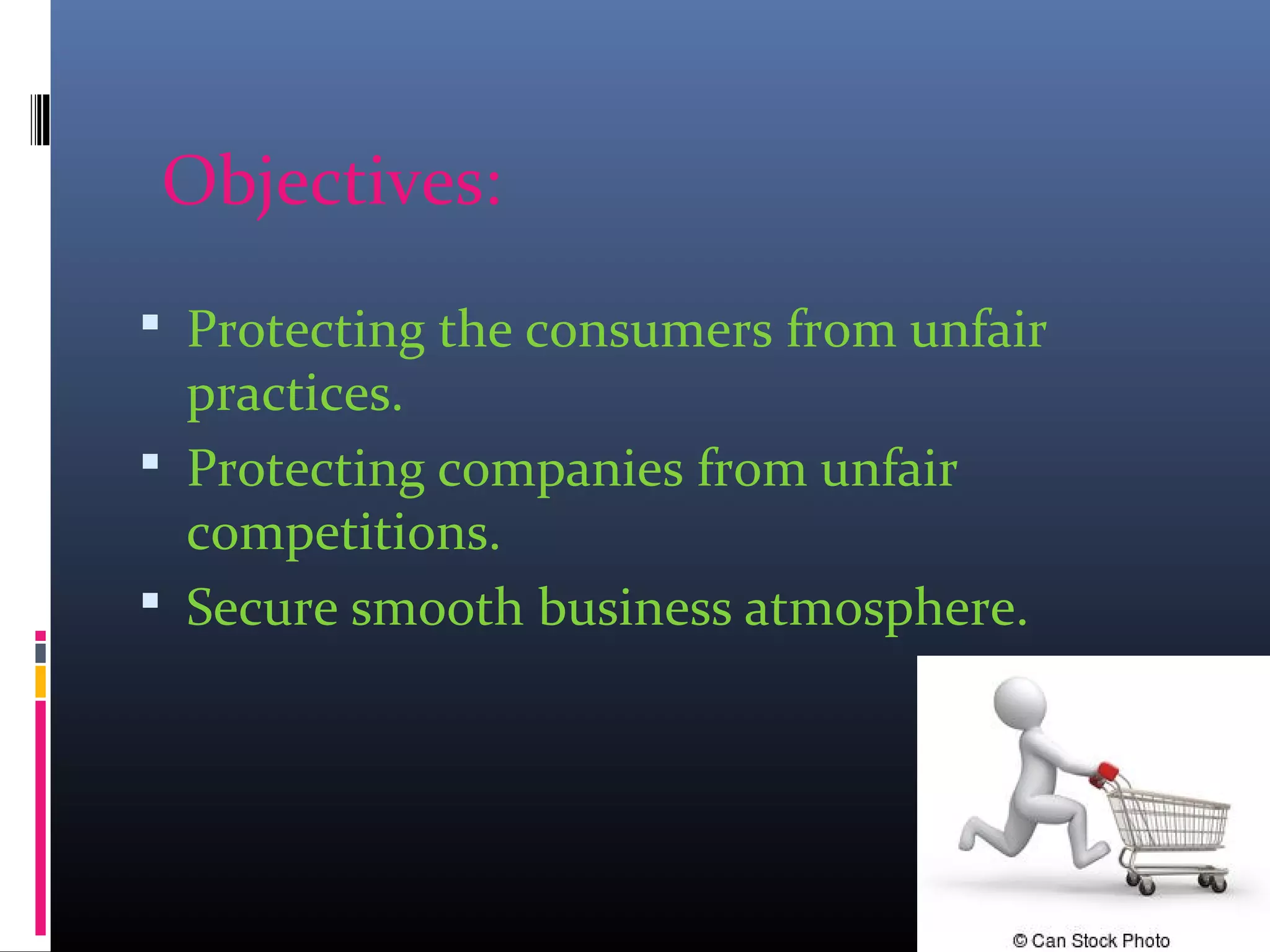 Objectives:
 Protecting the consumers from unfair
practices.
 Protecting companies from unfair
competitions.
 Secure smooth business atmosphere.
 